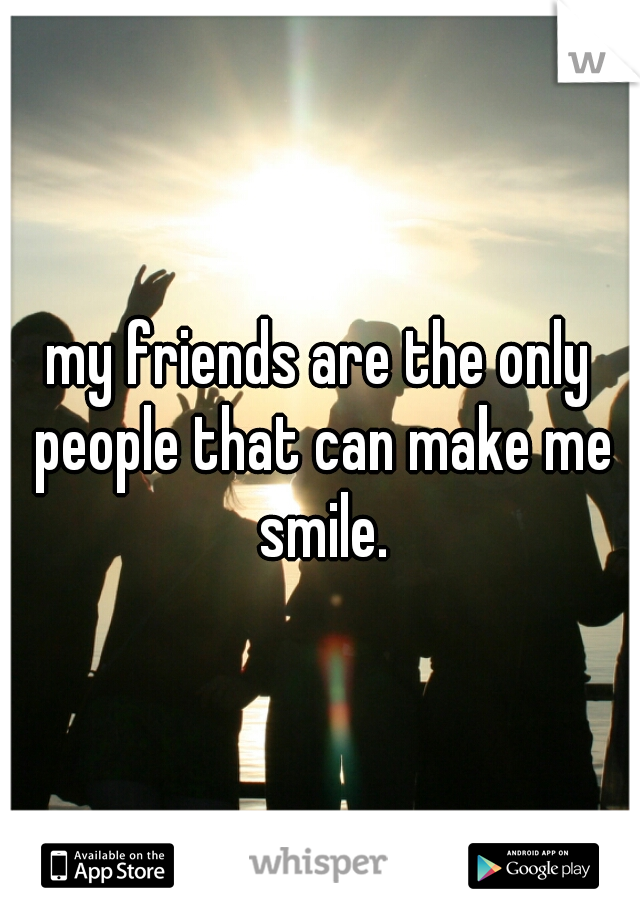 my friends are the only people that can make me smile.