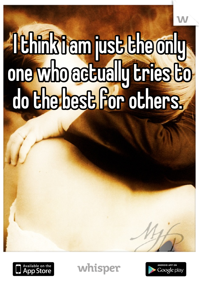 I think i am just the only one who actually tries to do the best for others. 