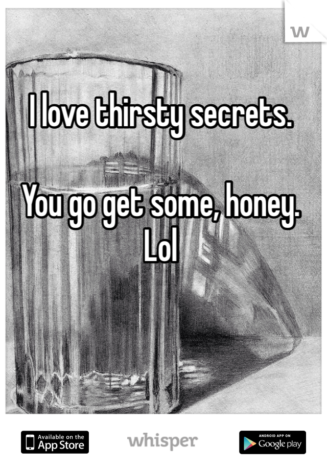 I love thirsty secrets. 

You go get some, honey. Lol
