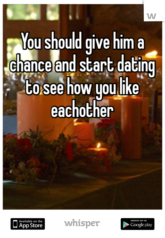 You should give him a chance and start dating to see how you like eachother 