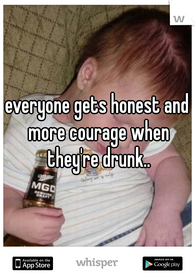 everyone gets honest and more courage when they're drunk..