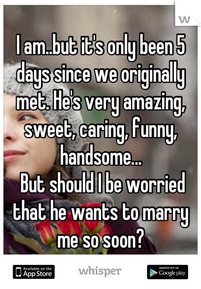 I am..but it's only been 5 days since we originally met. He's very amazing, sweet, caring, funny, handsome...
 But should I be worried that he wants to marry me so soon?