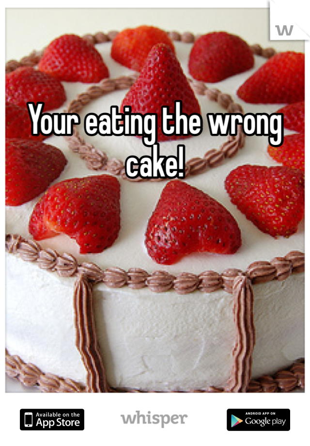 Your eating the wrong cake!
