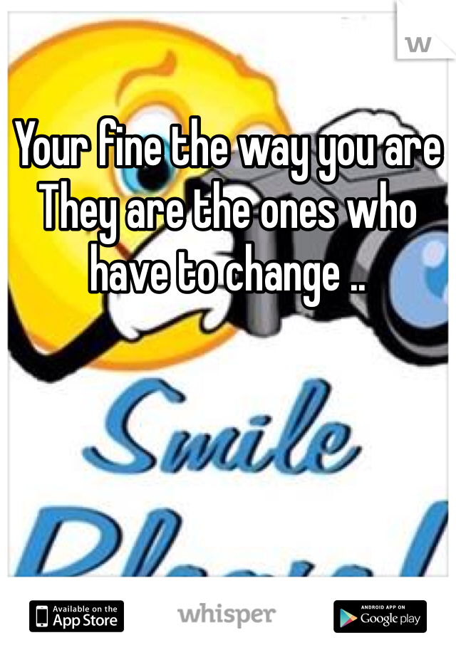 Your fine the way you are
They are the ones who have to change .. 