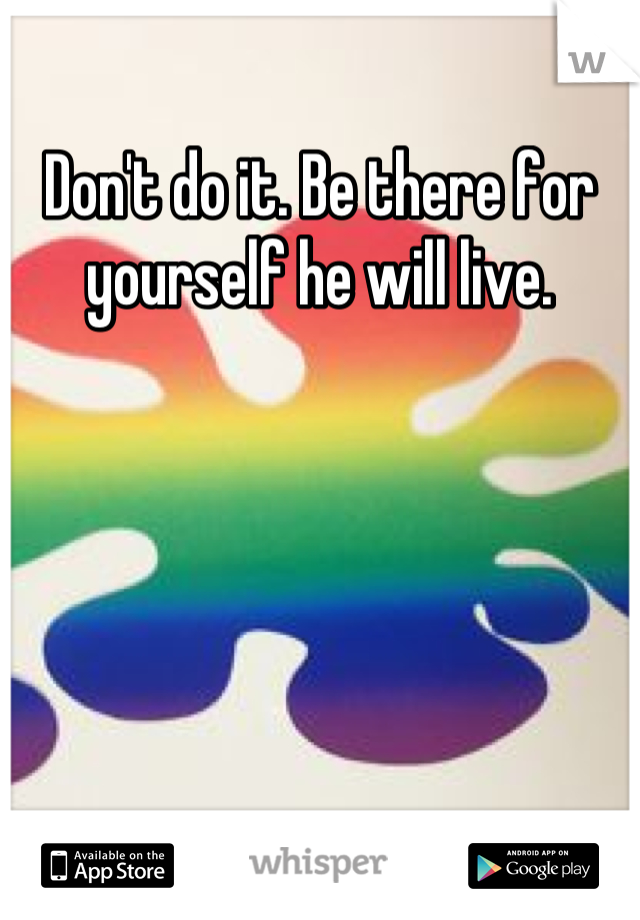Don't do it. Be there for yourself he will live.