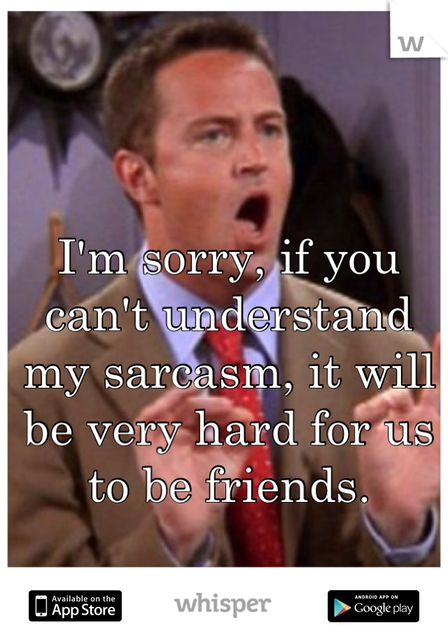 I'm sorry, if you can't understand my sarcasm, it will be very hard for us to be friends.