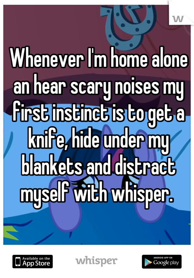 Whenever I'm home alone an hear scary noises my first instinct is to get a knife, hide under my blankets and distract myself with whisper. 