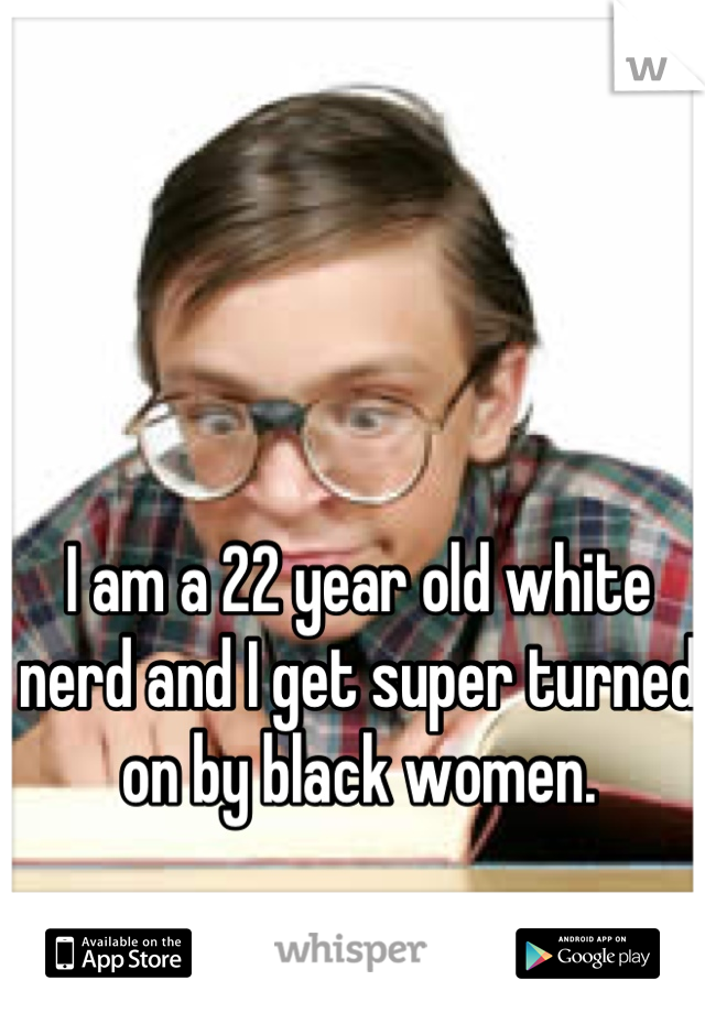 I am a 22 year old white nerd and I get super turned on by black women.