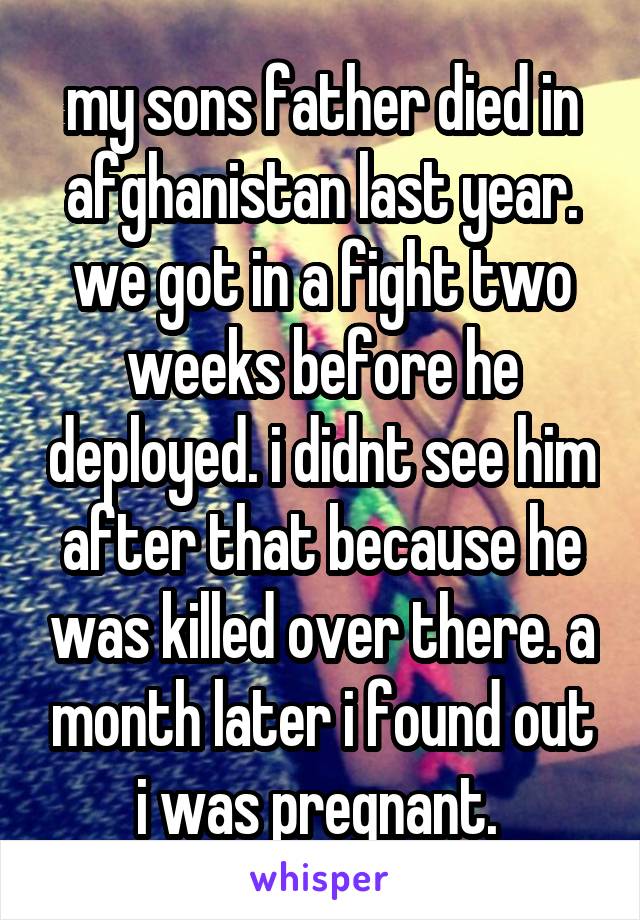 my sons father died in afghanistan last year. we got in a fight two weeks before he deployed. i didnt see him after that because he was killed over there. a month later i found out i was pregnant. 