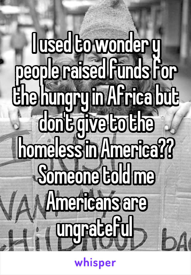 I used to wonder y people raised funds for the hungry in Africa but don't give to the homeless in America?? Someone told me Americans are ungrateful 