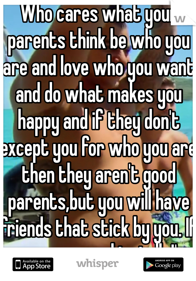 Who cares what your parents think be who you are and love who you want and do what makes you happy and if they don't except you for who you are then they aren't good parents,but you will have friends that stick by you. If you every need to talk I'm here. 