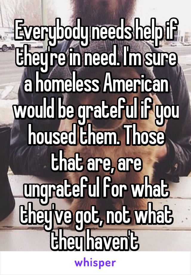 Everybody needs help if they're in need. I'm sure a homeless American would be grateful if you housed them. Those that are, are ungrateful for what they've got, not what they haven't 