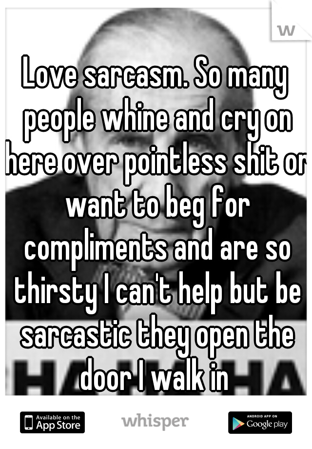 Love sarcasm. So many people whine and cry on here over pointless shit or want to beg for compliments and are so thirsty I can't help but be sarcastic they open the door I walk in 