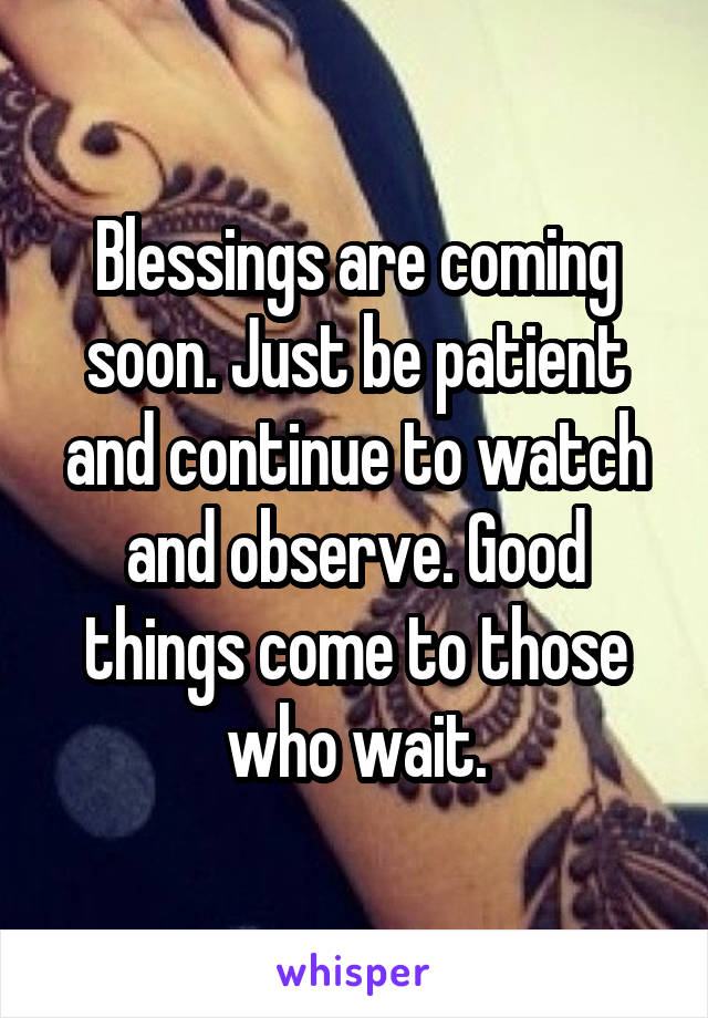 Blessings are coming soon. Just be patient and continue to watch and observe. Good things come to those who wait.