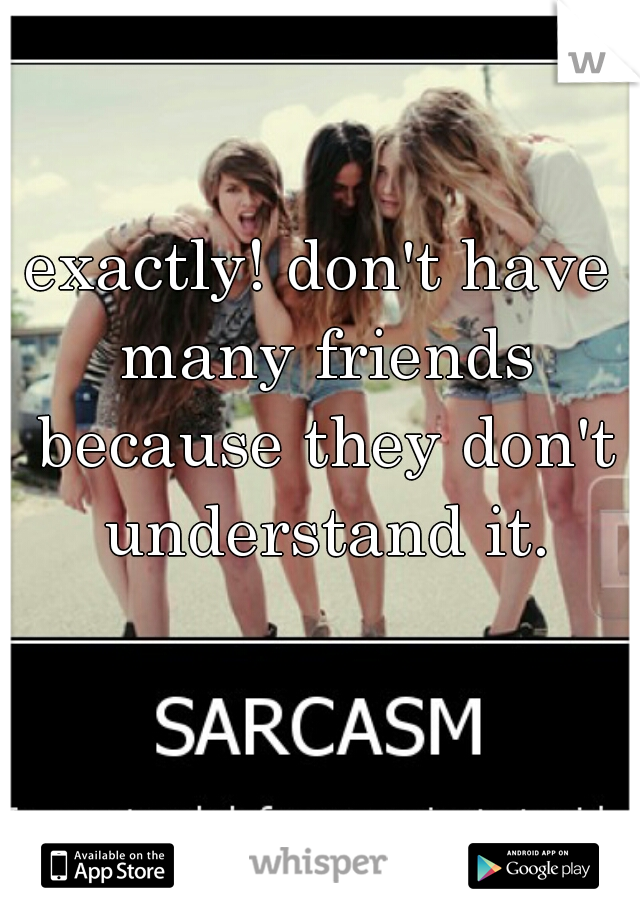 exactly! don't have many friends because they don't understand it.