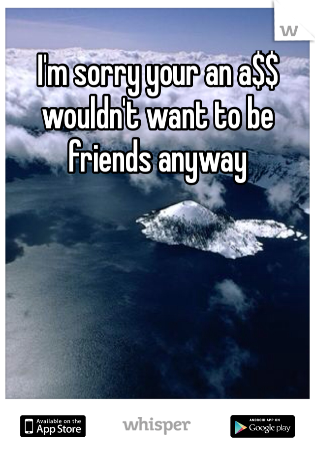 I'm sorry your an a$$ wouldn't want to be friends anyway 