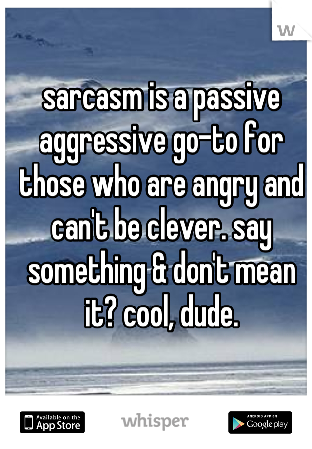 sarcasm is a passive aggressive go-to for those who are angry and can't be clever. say something & don't mean it? cool, dude.