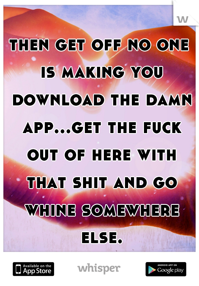 then get off no one is making you download the damn app...get the fuck out of here with that shit and go whine somewhere else.
