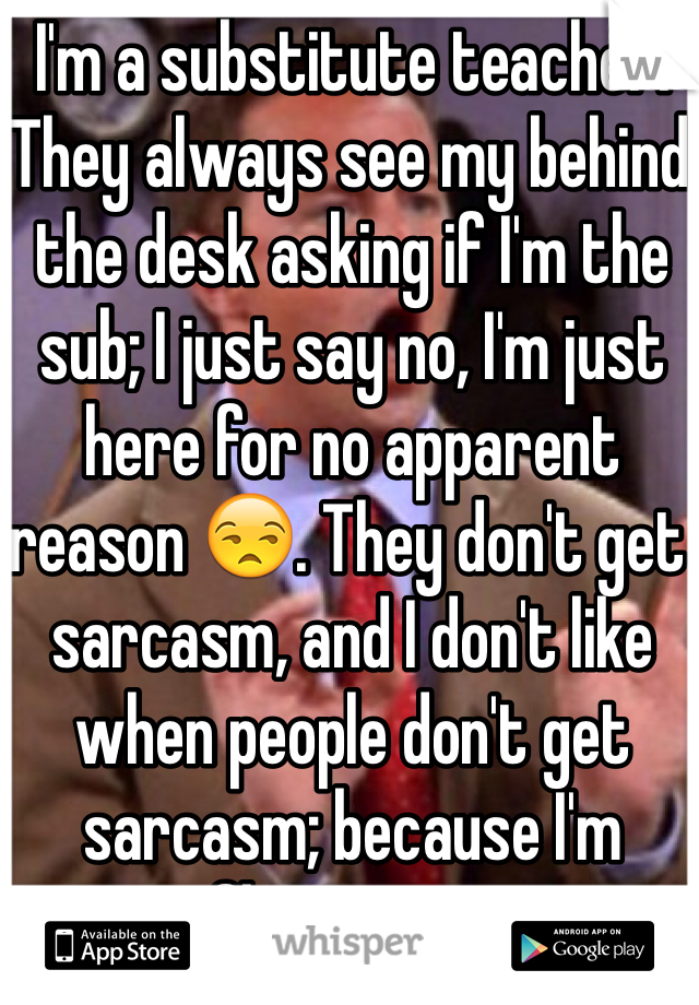 I'm a substitute teacher. They always see my behind the desk asking if I'm the sub; I just say no, I'm just here for no apparent reason 😒. They don't get sarcasm, and I don't like when people don't get sarcasm; because I'm fluent in it. 