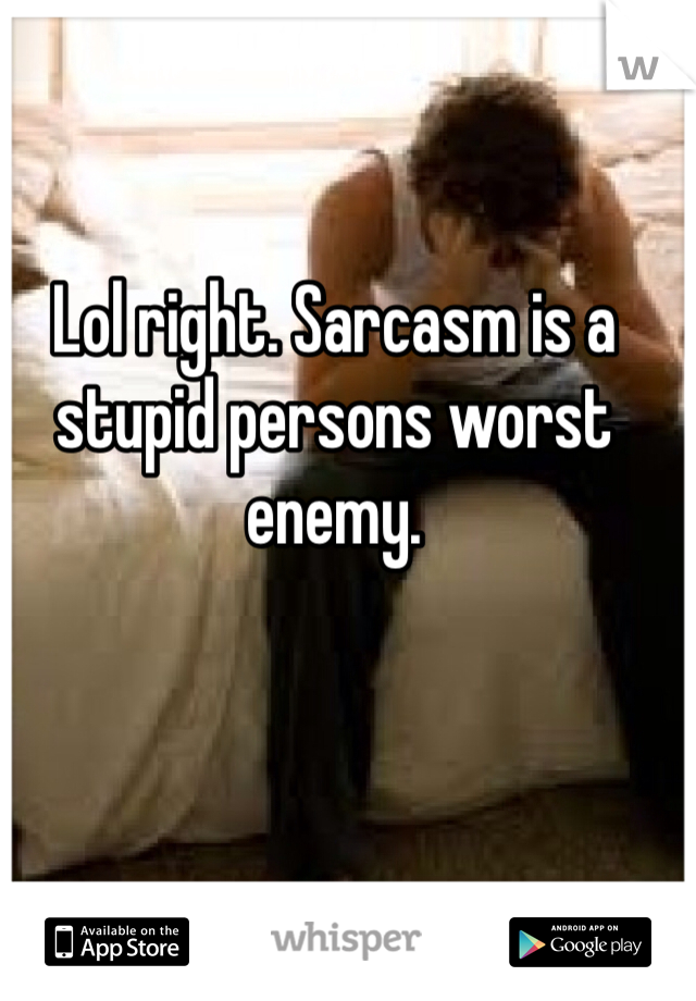 Lol right. Sarcasm is a stupid persons worst enemy. 