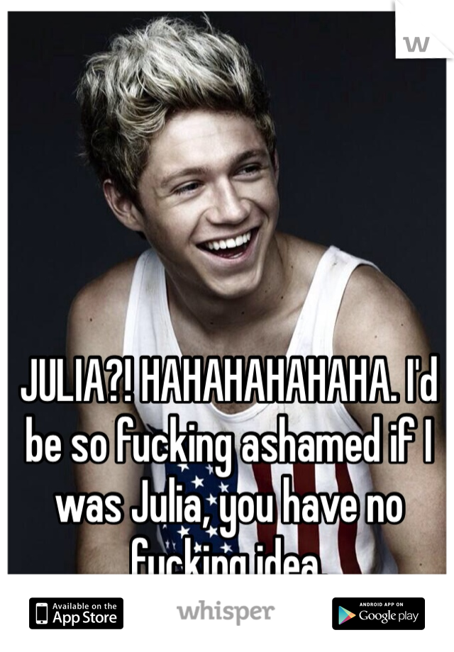 JULIA?! HAHAHAHAHAHA. I'd be so fucking ashamed if I was Julia, you have no fucking idea. 