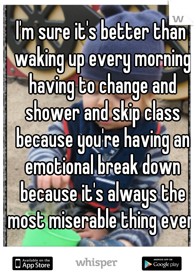 I'm sure it's better than waking up every morning having to change and shower and skip class because you're having an emotional break down because it's always the most miserable thing ever.