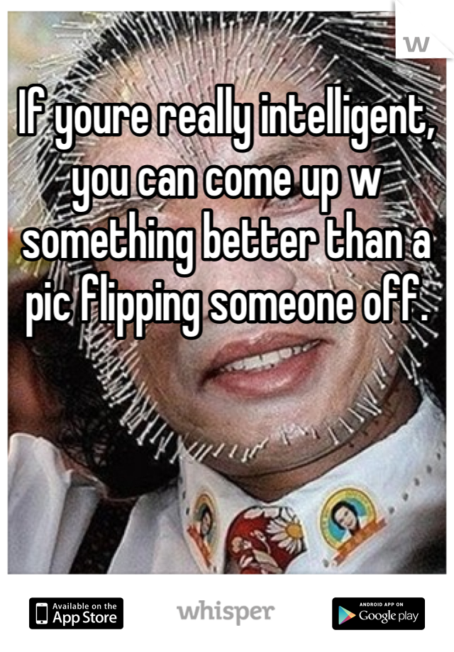 If youre really intelligent, you can come up w something better than a pic flipping someone off. 