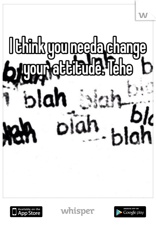 I think you needa change your attitude. Tehe