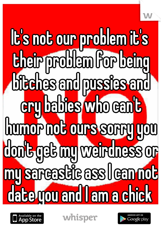 It's not our problem it's their problem for being bitches and pussies and cry babies who can't humor not ours sorry you don't get my weirdness or my sarcastic ass I can not date you and I am a chick 