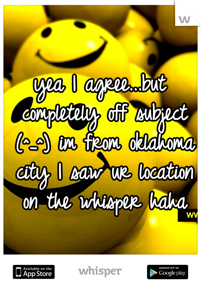 yea I agree...but completely off subject (^_^) im from oklahoma city I saw ur location on the whisper haha