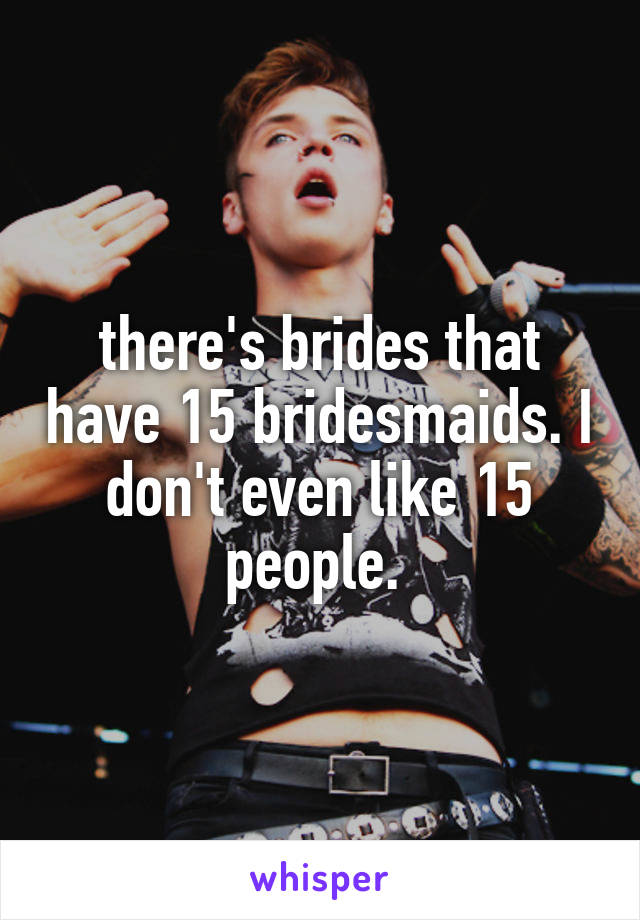there's brides that have 15 bridesmaids. I don't even like 15 people. 