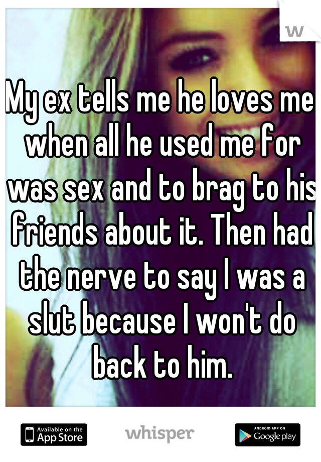 My ex tells me he loves me when all he used me for was sex and to brag to his friends about it. Then had the nerve to say I was a slut because I won't do back to him.