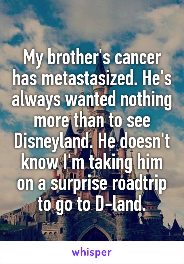 My brother's cancer has metastasized. He's always wanted nothing more than to see Disneyland. He doesn't know I'm taking him on a surprise roadtrip to go to D-land.