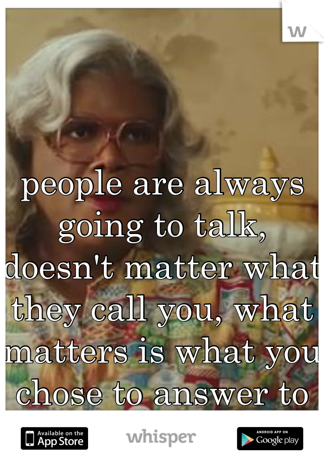 people are always going to talk, doesn't matter what they call you, what matters is what you chose to answer to