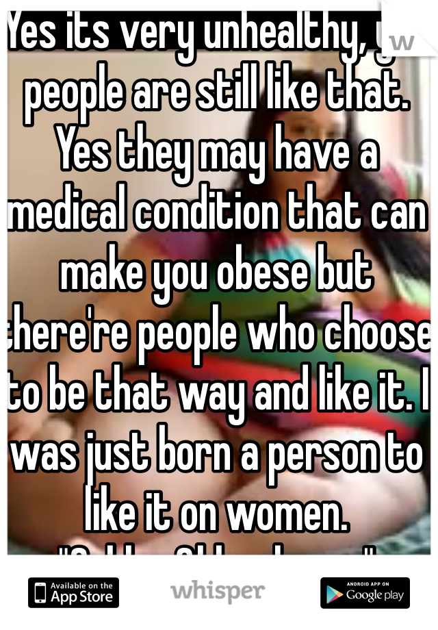 Yes its very unhealthy, yet people are still like that. Yes they may have a medical condition that can make you obese but there're people who choose to be that way and like it. I was just born a person to like it on women.
"Ssbbw&bbw lover."