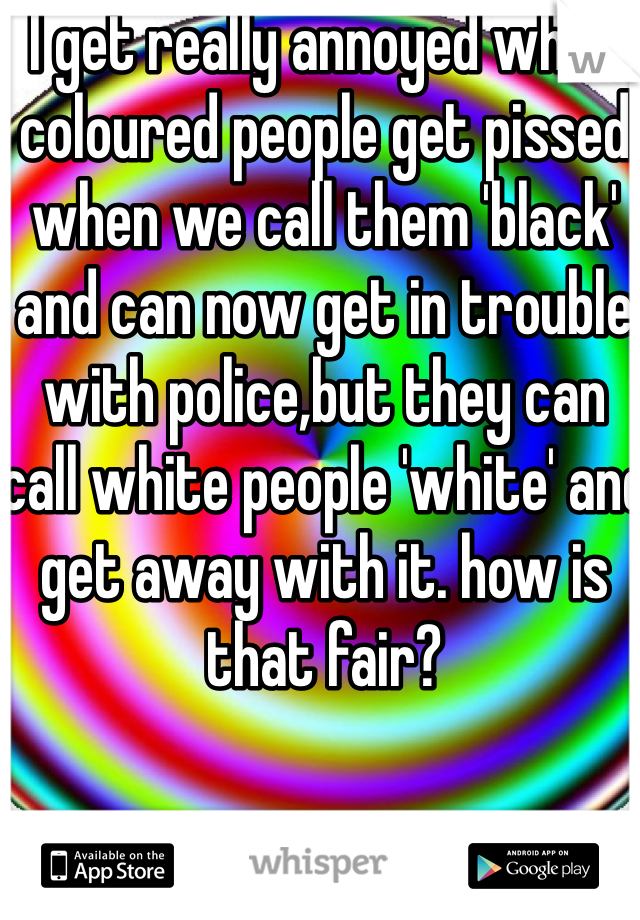 I get really annoyed when coloured people get pissed when we call them 'black' and can now get in trouble with police,but they can call white people 'white' and get away with it. how is that fair? 