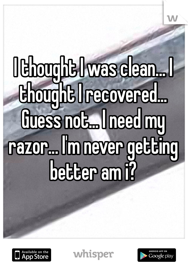 I thought I was clean... I thought I recovered... Guess not... I need my razor... I'm never getting better am i? 