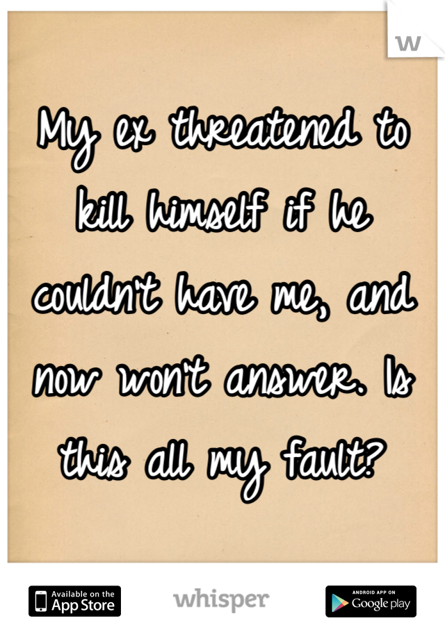 My ex threatened to kill himself if he couldn't have me, and now won't answer. Is this all my fault?