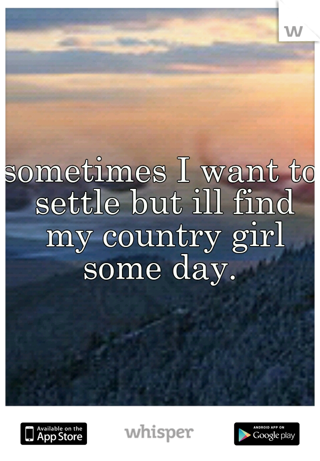 sometimes I want to settle but ill find my country girl some day. 