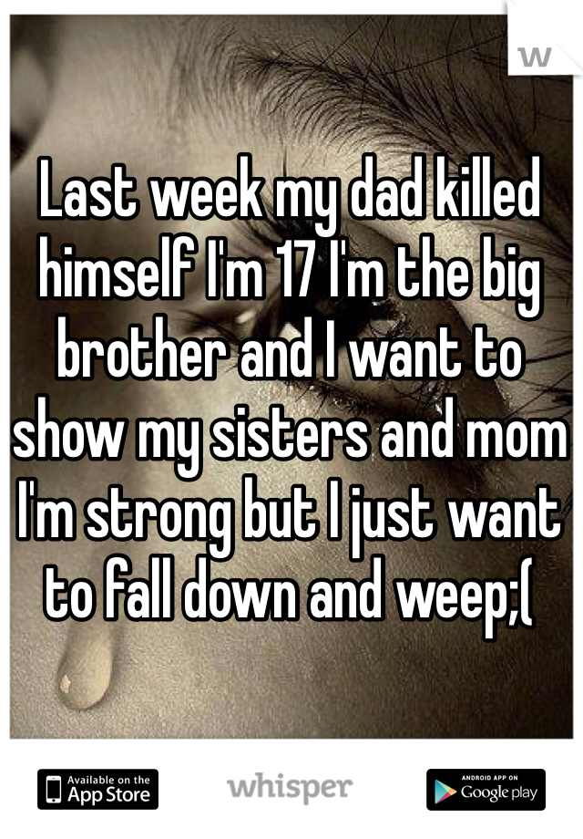 Last week my dad killed himself I'm 17 I'm the big brother and I want to show my sisters and mom I'm strong but I just want to fall down and weep;(