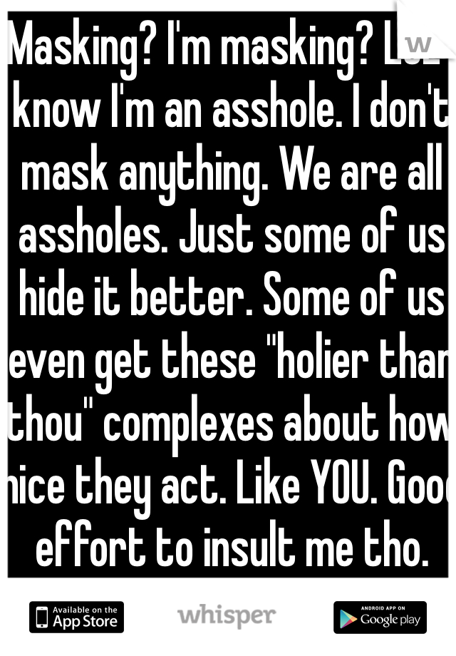 Masking? I'm masking? LOL I know I'm an asshole. I don't mask anything. We are all assholes. Just some of us hide it better. Some of us even get these "holier than thou" complexes about how nice they act. Like YOU. Good effort to insult me tho. 