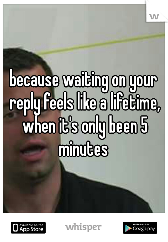 because waiting on your reply feels like a lifetime, when it's only been 5 minutes 