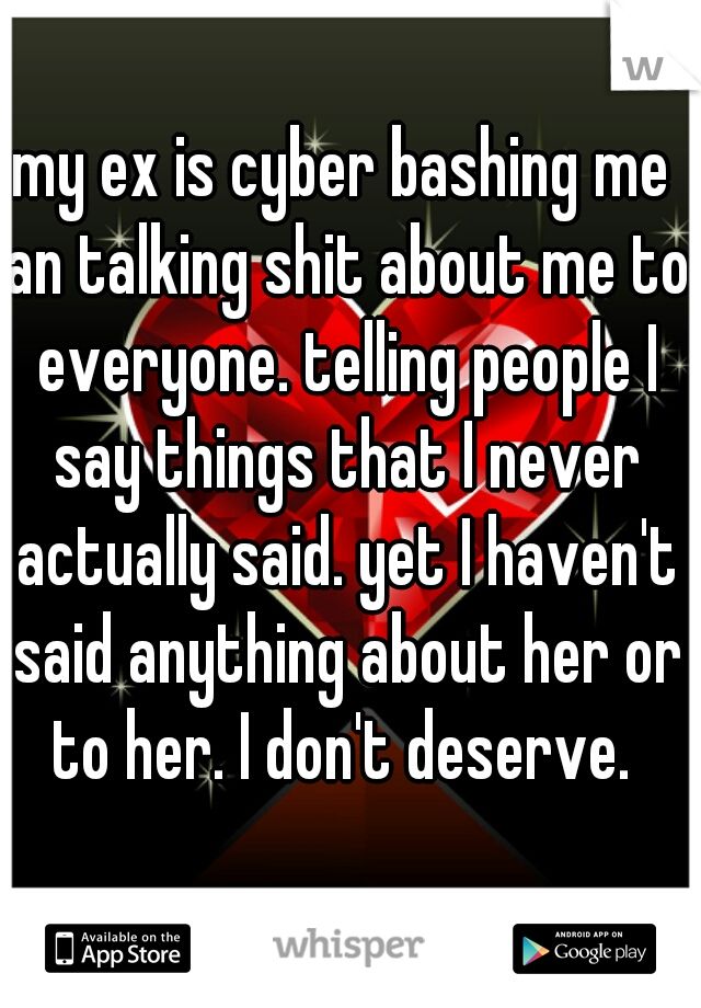 my ex is cyber bashing me an talking shit about me to everyone. telling people I say things that I never actually said. yet I haven't said anything about her or to her. I don't deserve. 