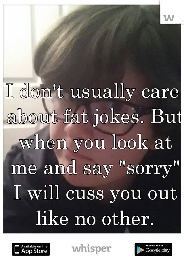 I don't usually care about fat jokes. But when you look at me and say "sorry" I will cuss you out like no other.