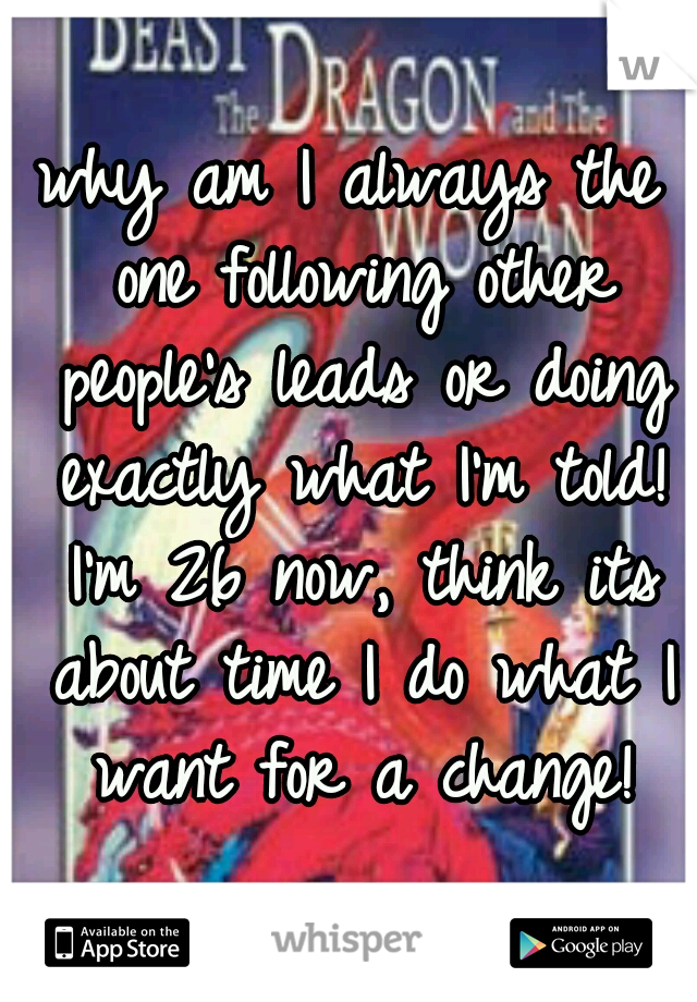 why am I always the one following other people's leads or doing exactly what I'm told! I'm 26 now, think its about time I do what I want for a change!