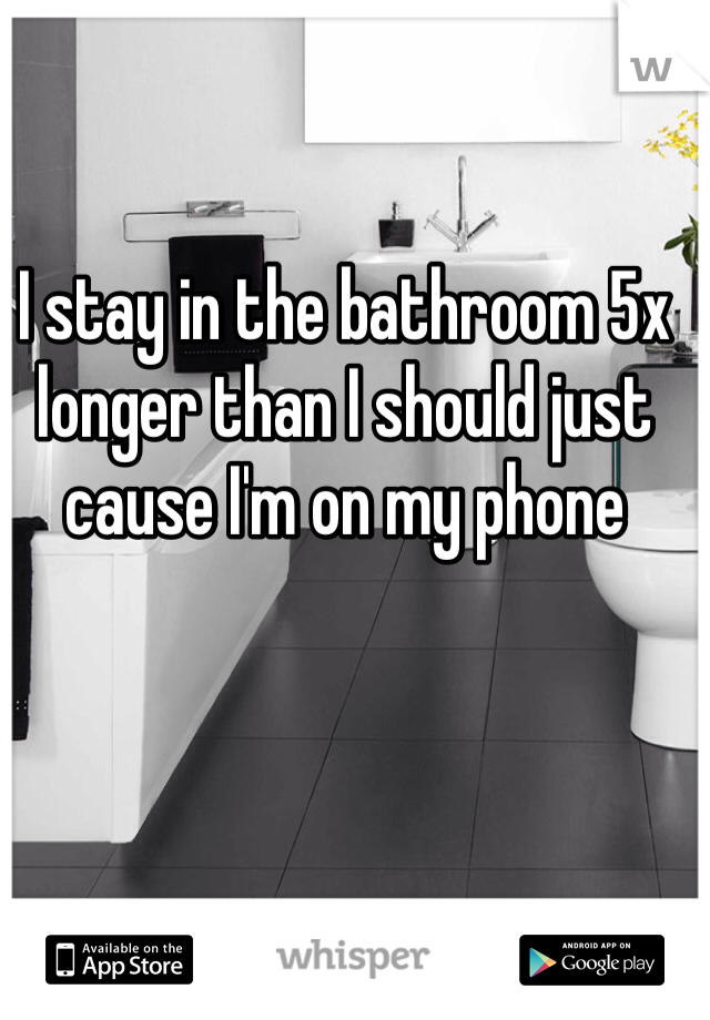 I stay in the bathroom 5x longer than I should just cause I'm on my phone 