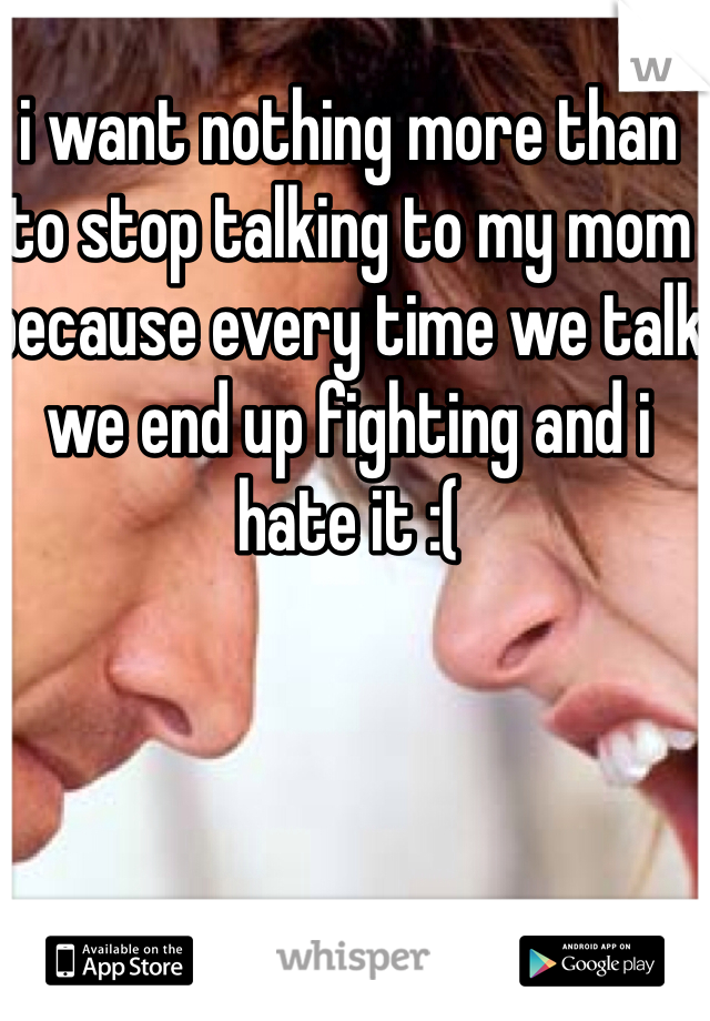 i want nothing more than to stop talking to my mom because every time we talk we end up fighting and i hate it :(