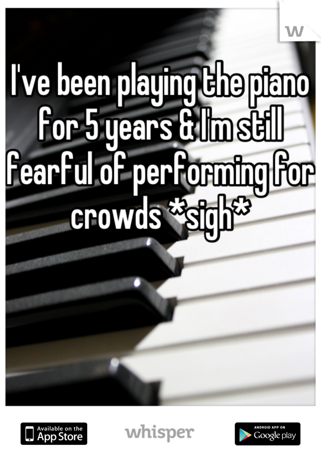 I've been playing the piano for 5 years & I'm still fearful of performing for crowds *sigh*