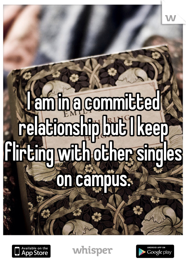 I am in a committed relationship but I keep flirting with other singles on campus.