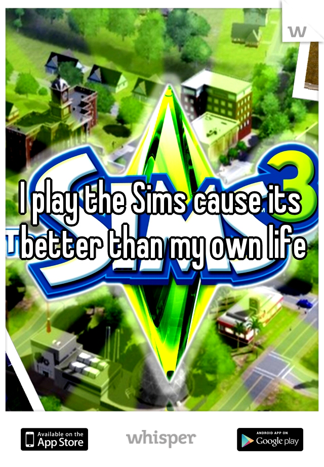 I play the Sims cause its better than my own life